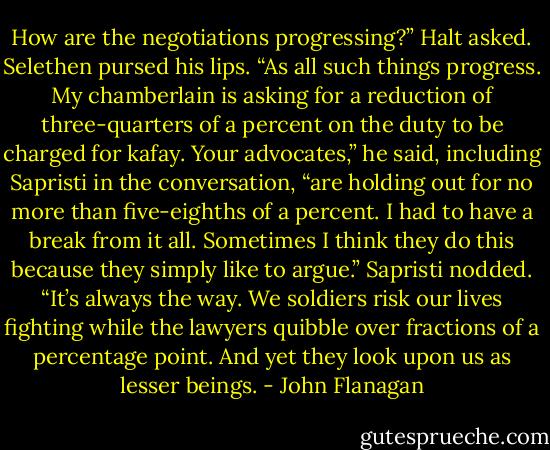 How are the negotiations progressing?” Halt asked.<br />Selethen pursed his lips. “As all such things progress. My chamberlain is asking for a reduction of three-quarters of a percent on the duty to be charged for kafay. Your advocates,” he said, including Sapristi in the conversation, “are holding out for no more than five-eighths of a percent. I had to have a break from it all. Sometimes I think they do this because they simply like to argue.”<br />Sapristi nodded. “It’s always the way. We soldiers risk our lives fighting while the lawyers quibble over fractions of a percentage point. And yet they look upon us as lesser beings. - John Flanagan
