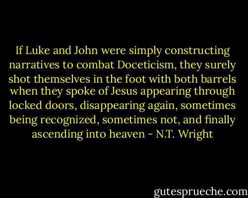 If Luke and John were simply constructing narratives to combat Doceticism, they surely shot themselves in the foot with both barrels when they spoke of Jesus appearing through locked doors, disappearing again, sometimes being recognized, sometimes not, and finally ascending into heaven - N.T. Wright