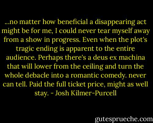 ...no matter how beneficial a disappearing act might be for me, I could never tear myself away from a show in progress. Even when the plot's tragic ending is apparent to the entire audience. Perhaps there's a deus ex machina that will lower from the ceiling and turn the whole debacle into a romantic comedy. never can tell. Paid the full ticket price, might as well stay. - Josh Kilmer-Purcell