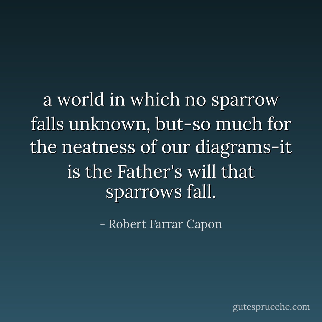 a world in which no sparrow falls unknown, but-so much for the neatness of our diagrams-it is the Father's will that sparrows fall. - Robert Farrar Capon