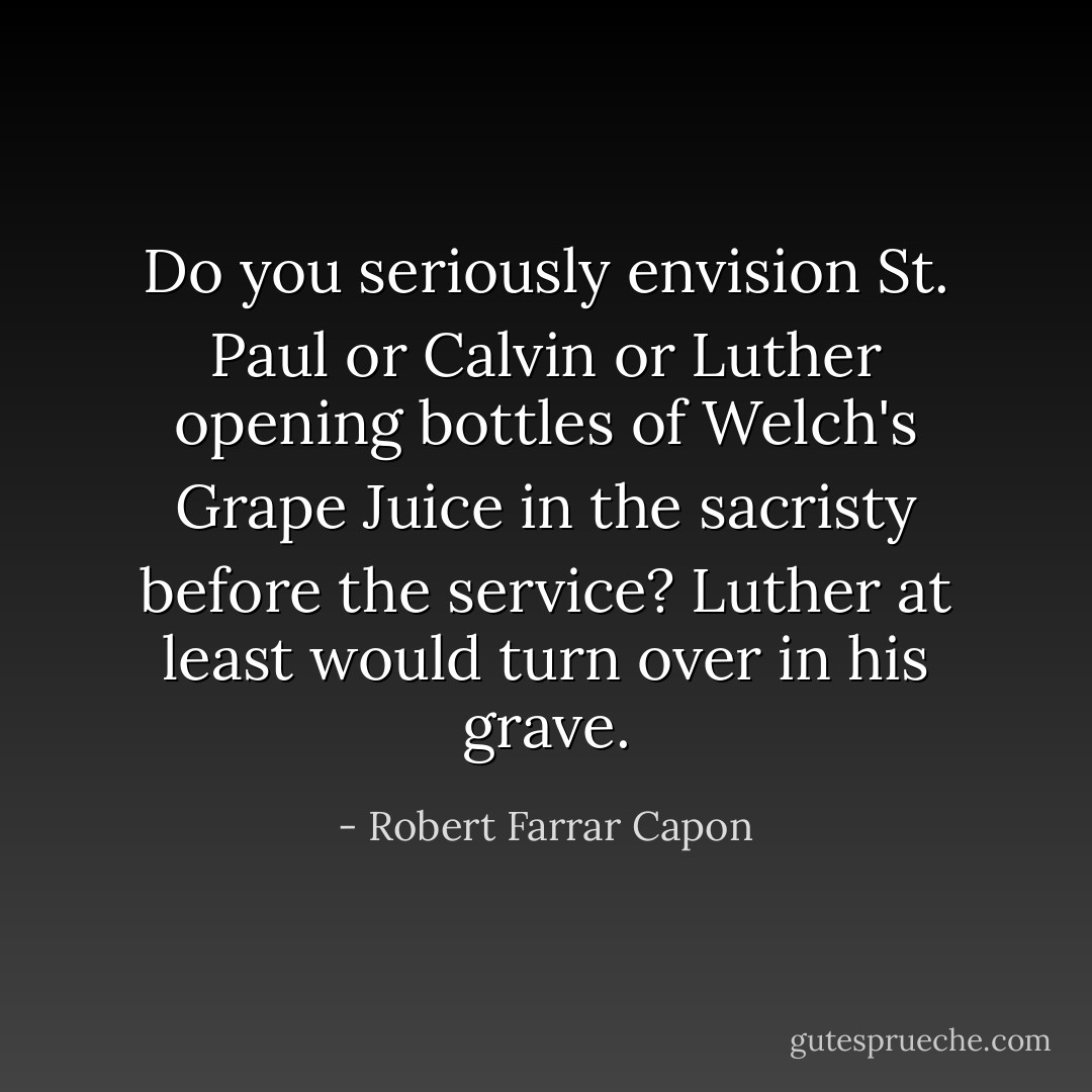 Do you seriously envision St. Paul or Calvin or Luther opening bottles of Welch's Grape Juice in the sacristy before the service? Luther at least would turn over in his grave. - Robert Farrar Capon