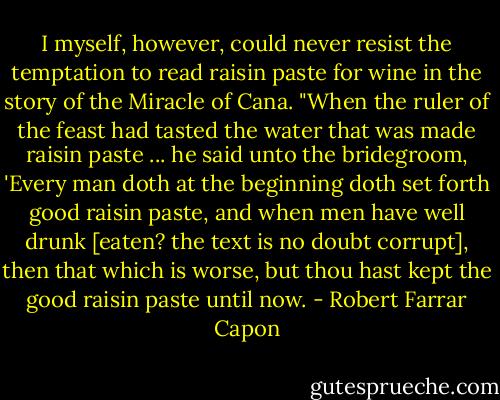 I myself, however, could never resist the temptation to read raisin paste for wine in the story of the Miracle of Cana. "When the ruler of the feast had tasted the water that was made raisin paste ... he said unto the bridegroom, 'Every man doth at the beginning doth set forth good raisin paste, and when men have well drunk [eaten? the text is no doubt corrupt], then that which is worse, but thou hast kept the good raisin paste until now. - Robert Farrar Capon