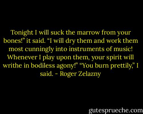 Tonight I will suck the marrow from your bones!” it said. “I will dry them and work them most cunningly into instruments of music! Whenever I play upon them, your spirit will writhe in bodiless agony!”<br />“You burn prettily,” I said. - Roger Zelazny