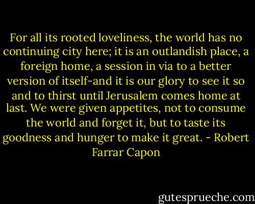 For all its rooted loveliness, the world has no continuing city here; it is an outlandish place, a foreign home, a session in via to a better version of itself-and it is our glory to see it so and to thirst until Jerusalem comes home at last. We were given appetites, not to consume the world and forget it, but to taste its goodness and hunger to make it great. - Robert Farrar Capon