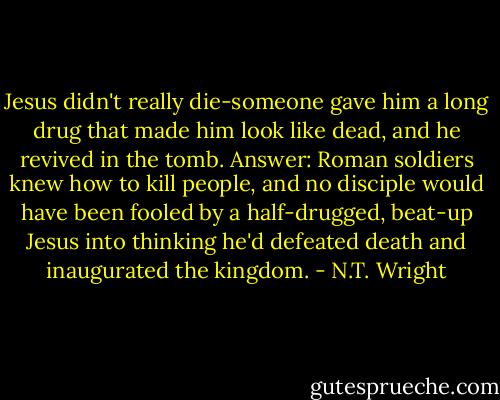 Jesus didn't really die-someone gave him a long drug that made him look like dead, and he revived in the tomb. Answer: Roman soldiers knew how to kill people, and no disciple would have been fooled by a half-drugged, beat-up Jesus into thinking he'd defeated death and inaugurated the kingdom. - N.T. Wright