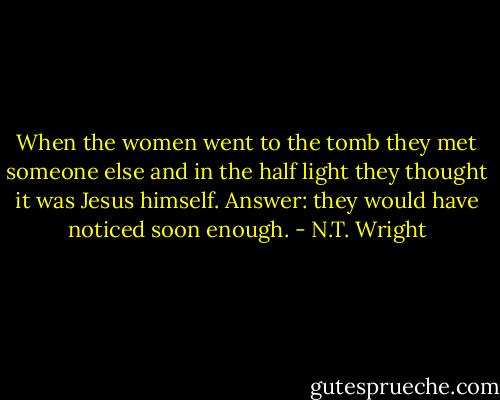 When the women went to the tomb they met someone else and in the half light they thought it was Jesus himself. Answer: they would have noticed soon enough. - N.T. Wright