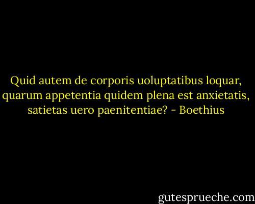 Quid autem de corporis uoluptatibus loquar, quarum appetentia quidem plena est anxietatis, satietas uero paenitentiae? - Boethius