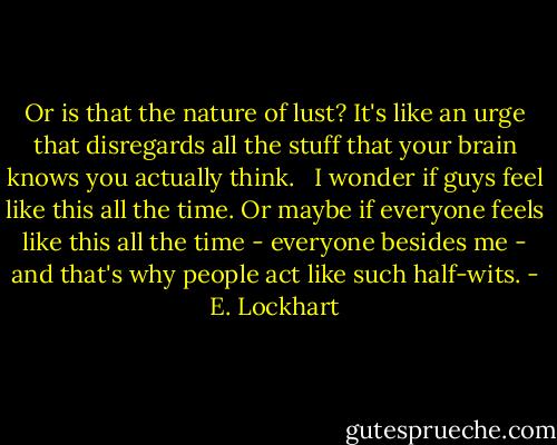 Or is that the nature of lust? It's like an urge that disregards all the stuff that your brain knows you actually think. <br /><br />I wonder if guys feel like this all the time. Or maybe if everyone feels like this all the time - everyone besides me - and that's why people act like such half-wits. - E. Lockhart
