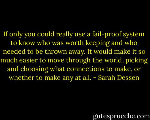 If only you could really use a fail-proof system to know who was worth keeping and who needed to be thrown away. It would make it so much easier to move through the world, picking and choosing what connections to make, or whether to make any at all. - Sarah Dessen