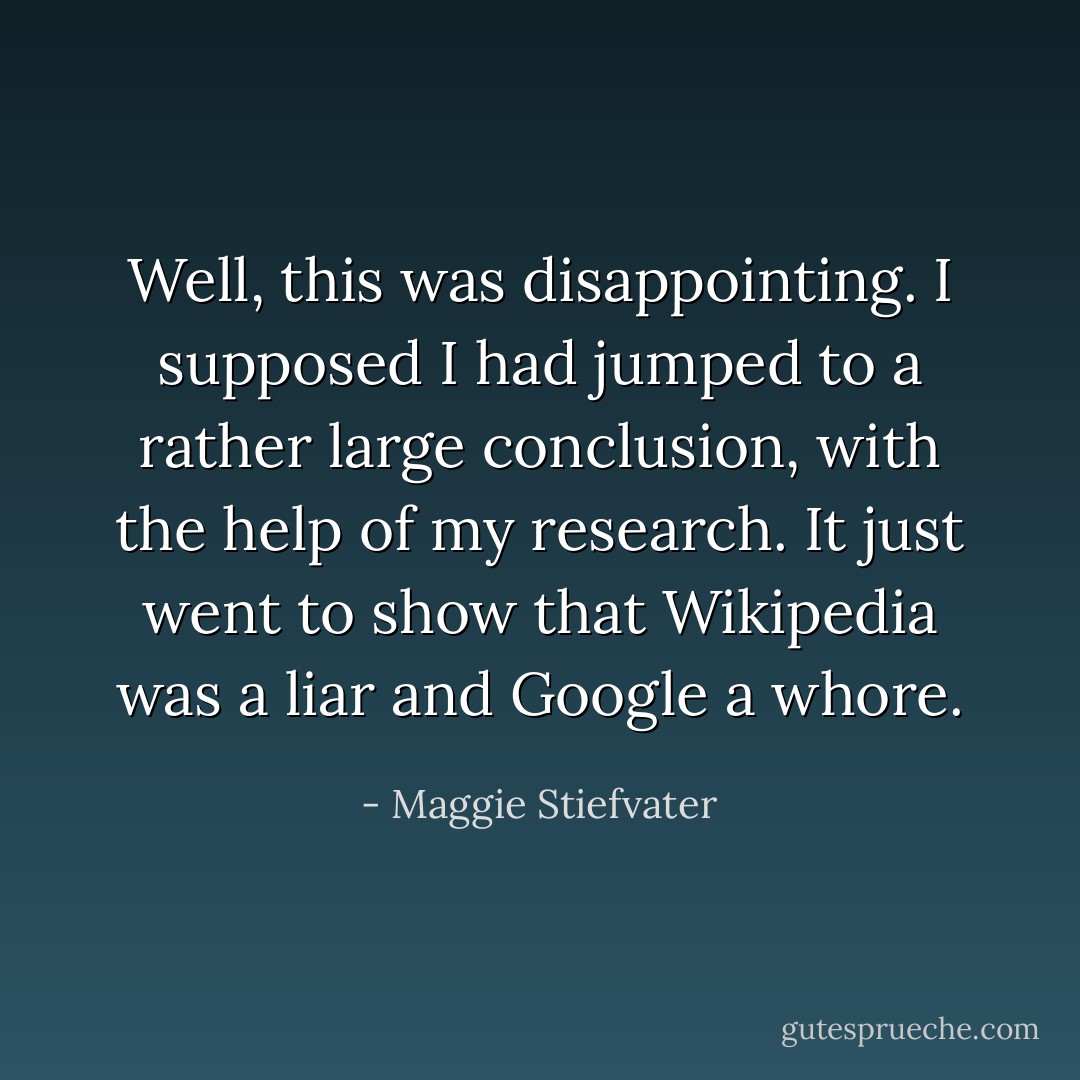 Well, this was disappointing. I supposed I had jumped to a rather large conclusion, with the help of my research. It just went to show that Wikipedia was a liar and Google a whore. - Maggie Stiefvater