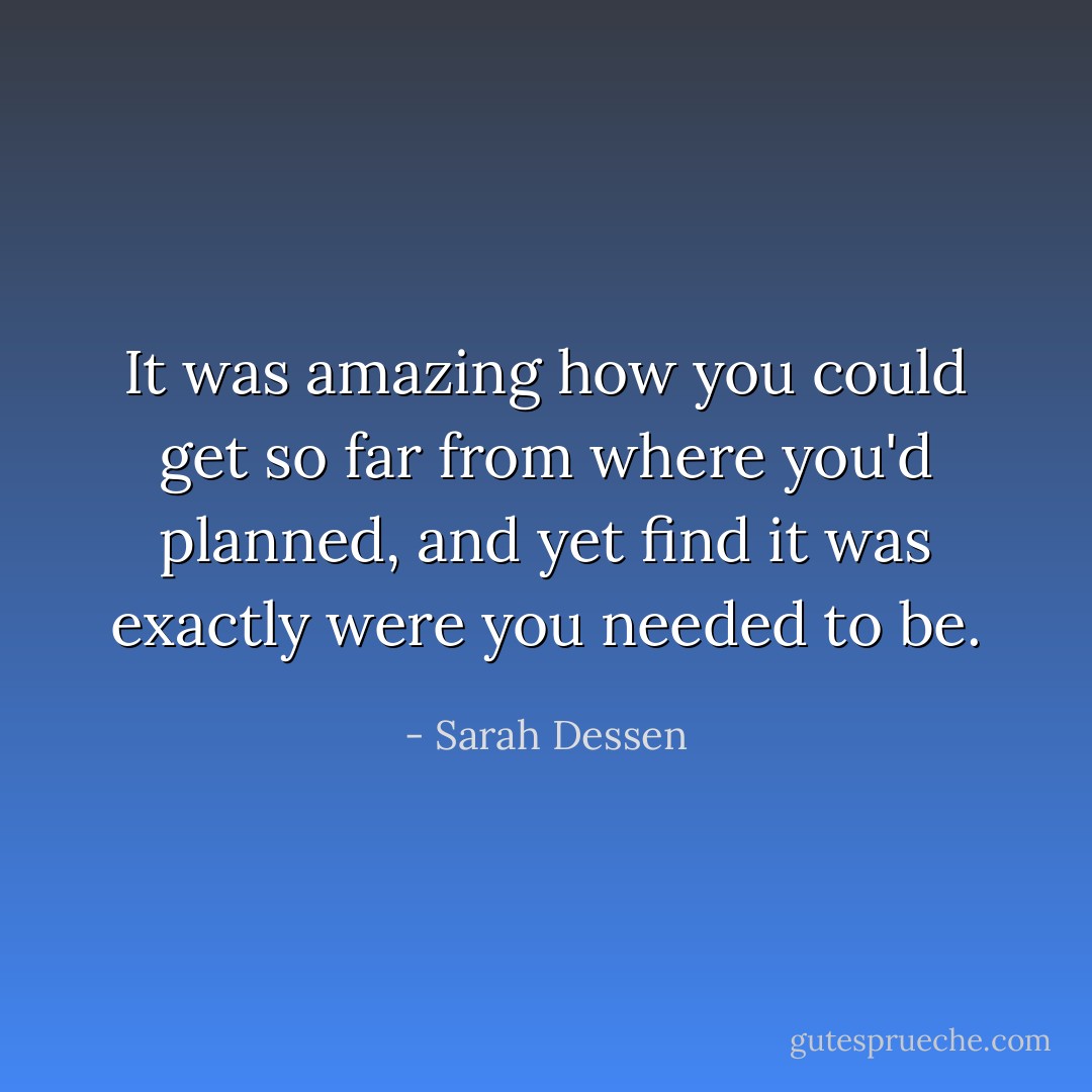 It was amazing how you could get so far from where you'd planned, and yet find it was exactly were you needed to be. - Sarah Dessen