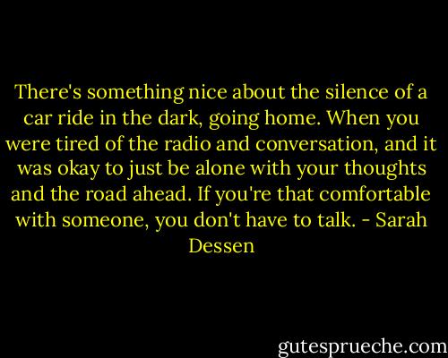 There's something nice about the silence of a car ride in the dark, going home. When you were tired of the radio and conversation, and it was okay to just be alone with your thoughts and the road ahead. If you're that comfortable with someone, you don't have to talk. - Sarah Dessen