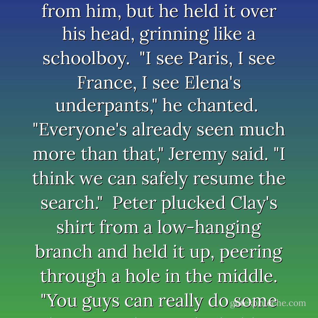 Torn clothing littered the ground, more hung from bushes. Nick held up half a pair of white panties and grinned at me.<br /><br />"Wild dogs? Or just Clayton?"<br /><br />"Oh God," I muttered under my breath.<br /><br />I walked over to snatch the underwear from him, but he held it over his head, grinning like a schoolboy.<br /><br />"I see Paris, I see France, I see Elena's underpants," he chanted.<br /><br />"Everyone's already seen much more than that," Jeremy said. "I think we can safely resume the search."<br /><br />Peter plucked Clay's shirt from a low-hanging branch and held it up, peering through a hole in the middle. "You guys can really do some damage. Where's the hidden video when you need it?"<br /><br />"So this--uh--wasn't done by wild dogs?" one of the searchers said.<br /><br />Peter grinned and tossed the shirt to the ground. "Nope. Just wild hormones. - Kelley Armstrong