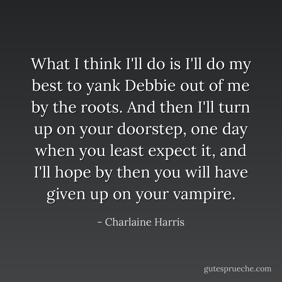 What I think I'll do is I'll do my best to yank Debbie out of me by the roots. And then I'll turn up on your doorstep, one day when you least expect it, and I'll hope by then you will have given up on your vampire. - Charlaine Harris
