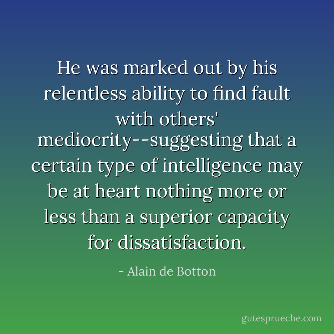 He was marked out by his relentless ability to find fault with others' mediocrity--suggesting that a certain type of intelligence may be at heart nothing more or less than a superior capacity for dissatisfaction. - Alain de Botton