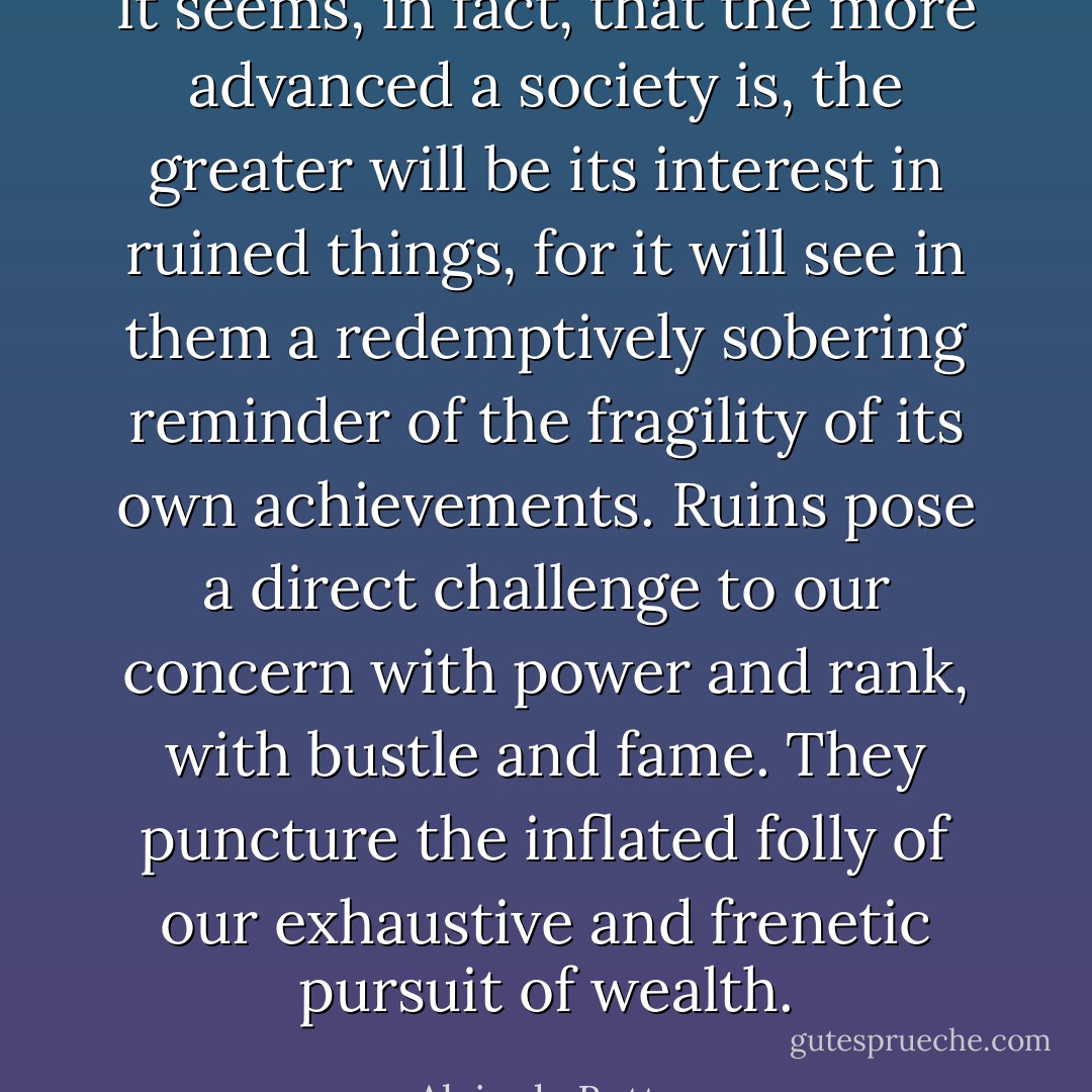 It seems, in fact, that the more advanced a society is, the greater will be its interest in ruined things, for it will see in them a redemptively sobering reminder of the fragility of its own achievements. Ruins pose a direct challenge to our concern with power and rank, with bustle and fame. They puncture the inflated folly of our exhaustive and frenetic pursuit of wealth. - Alain de Botton