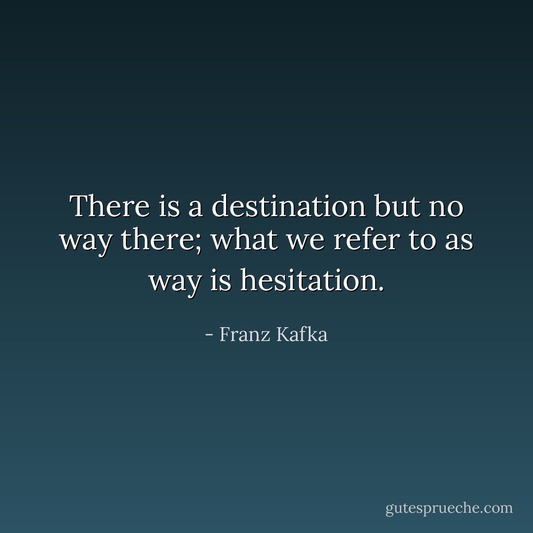 There is a destination but no way there; what we refer to as way is hesitation. - Franz Kafka