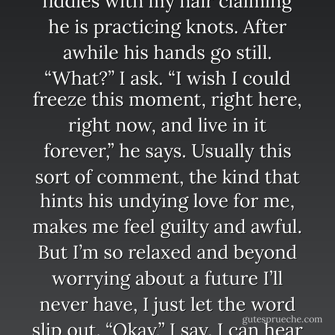 By late afternoon I lie with my head in Peeta’s lap making a crown of flowers while he fiddles with my hair claiming he is practicing knots. After awhile his hands go still.<br />“What?” I ask.<br />“I wish I could freeze this moment, right here, right now, and live in it forever,” he says.<br />Usually this sort of comment, the kind that hints his undying love for me, makes me feel guilty and awful. But I’m so relaxed and beyond worrying about a future I’ll never have, I just let the word slip out.<br />“Okay,” I say.<br />I can hear the smile in his voice. “Then you’ll allow it?”<br />“I’ll allow it. - Suzanne Collins