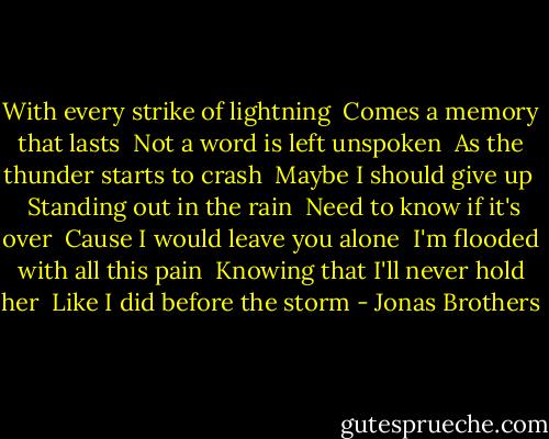 With every strike of lightning<br /> Comes a memory that lasts<br /> Not a word is left unspoken<br /> As the thunder starts to crash<br /> Maybe I should give up<br /> <br />Standing out in the rain<br /> Need to know if it's over<br /> Cause I would leave you alone<br /> I'm flooded with all this pain<br /> Knowing that I'll never hold her<br /> Like I did before the storm - Jonas Brothers