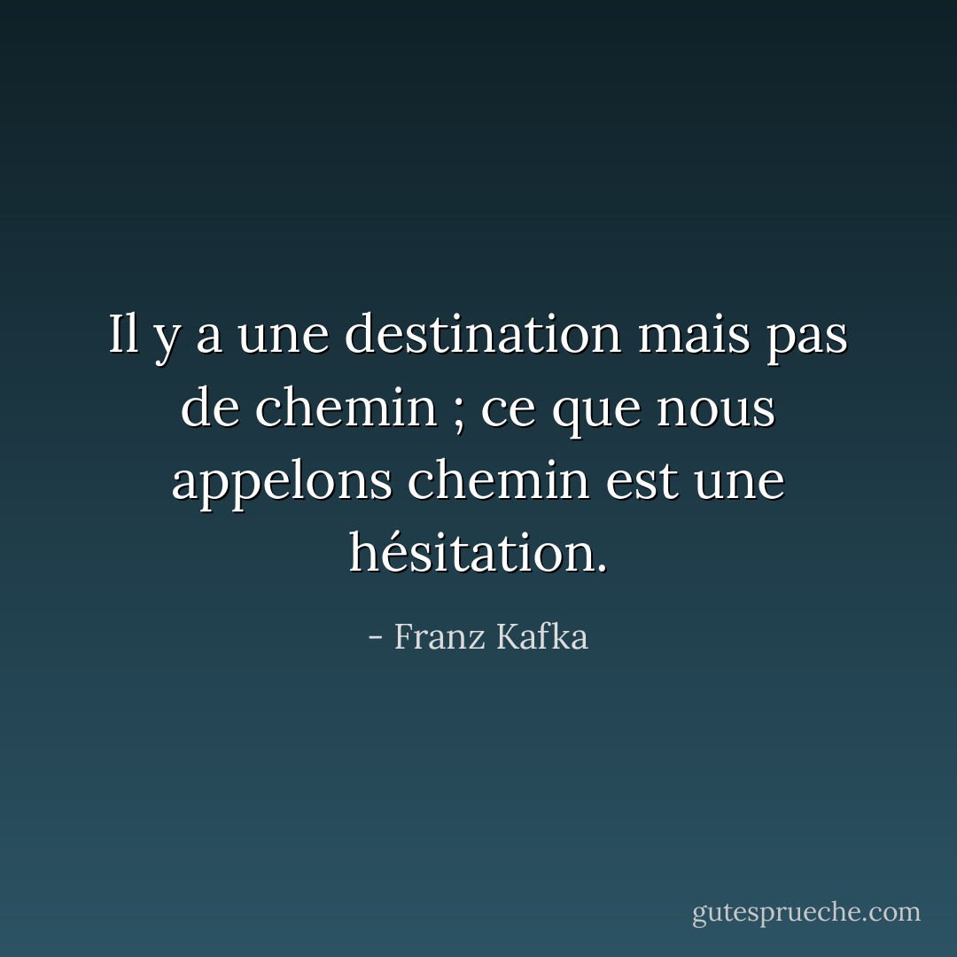 Il y a une destination mais pas de chemin ; ce que nous appelons chemin est une hésitation. - Franz Kafka