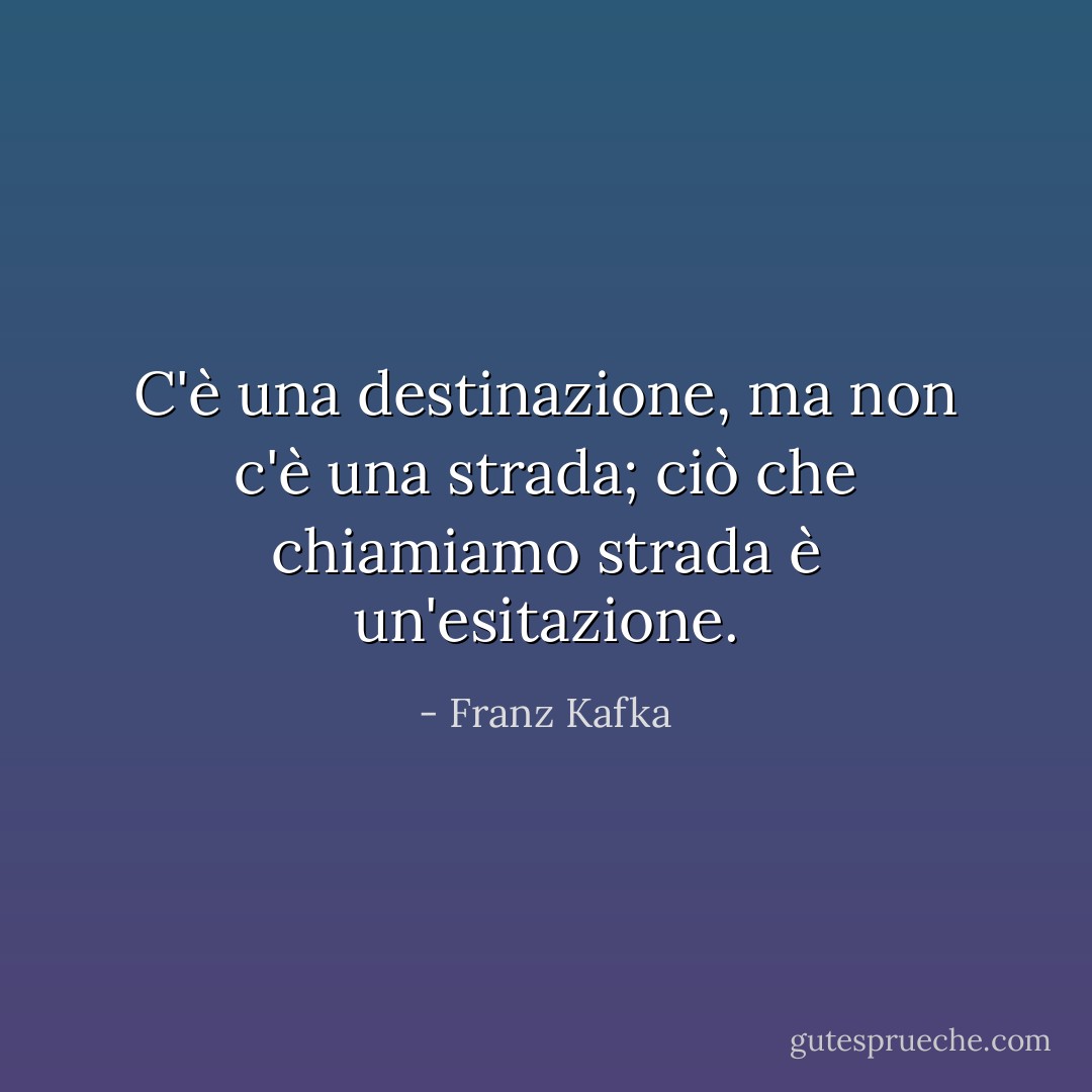 C'è una destinazione, ma non c'è una strada; ciò che chiamiamo strada è un'esitazione. - Franz Kafka