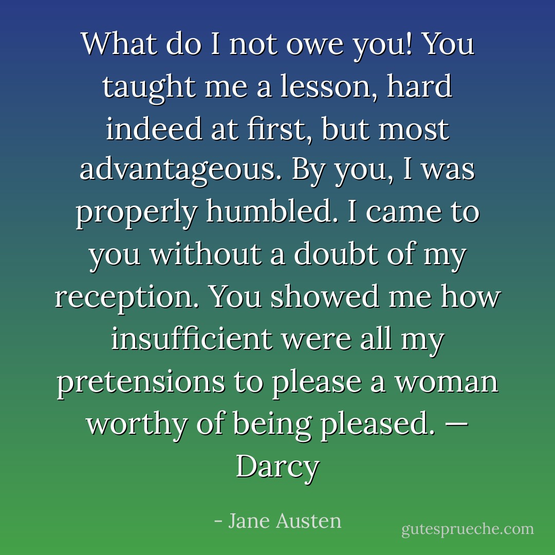 What do I not owe you! You taught me a lesson, hard indeed at first, but most advantageous. By you, I was properly humbled. I came to you without a doubt of my reception. You showed me how insufficient were all my pretensions to please a woman worthy of being pleased. — Darcy - Jane Austen