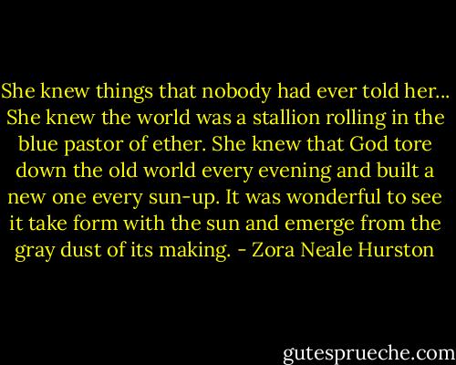 She knew things that nobody had ever told her... She knew the world was a stallion rolling in the blue pastor of ether. She knew that God tore down the old world every evening and built a new one every sun-up. It was wonderful to see it take form with the sun and emerge from the gray dust of its making. - Zora Neale Hurston