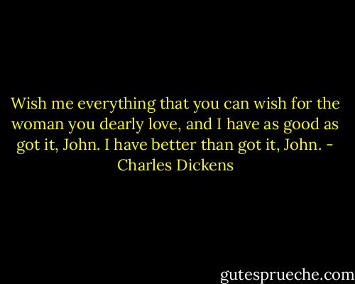 Wish me everything that you can wish for the woman you dearly love, and I have as good as got it, John. I have better than got it, John. - Charles Dickens