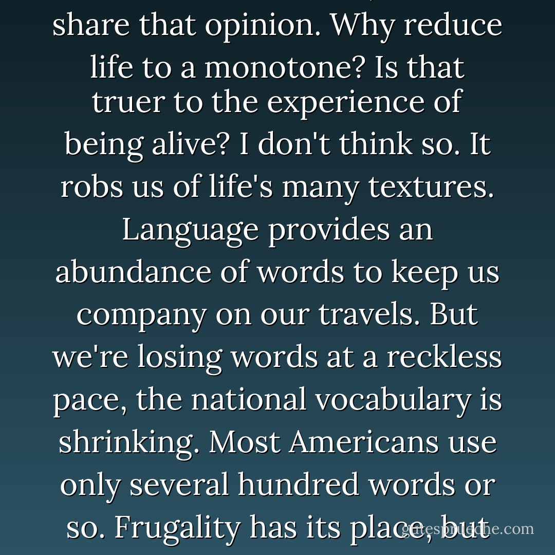 Metaphor isn't just decorative language. If it were, it wouldn't scare us so much. . . . Colorful language threatens some people, who associate it, I think, with a kind of eroticism (playing with language in public = playing with yourself), and with extra expense (having to sense or feel more). I don't share that opinion. Why reduce life to a monotone? Is that truer to the experience of being alive? I don't think so. It robs us of life's many textures. Language provides an abundance of words to keep us company on our travels. But we're losing words at a reckless pace, the national vocabulary is shrinking. Most Americans use only several hundred words or so. Frugality has its place, but not in the larder of language. We rely on words to help us detail how we feel, what we once felt, what we can feel. When the blood drains out of language, one's experience of life weakens and grows pale. It's not simply a dumbing down, but a numbing. - Diane Ackerman