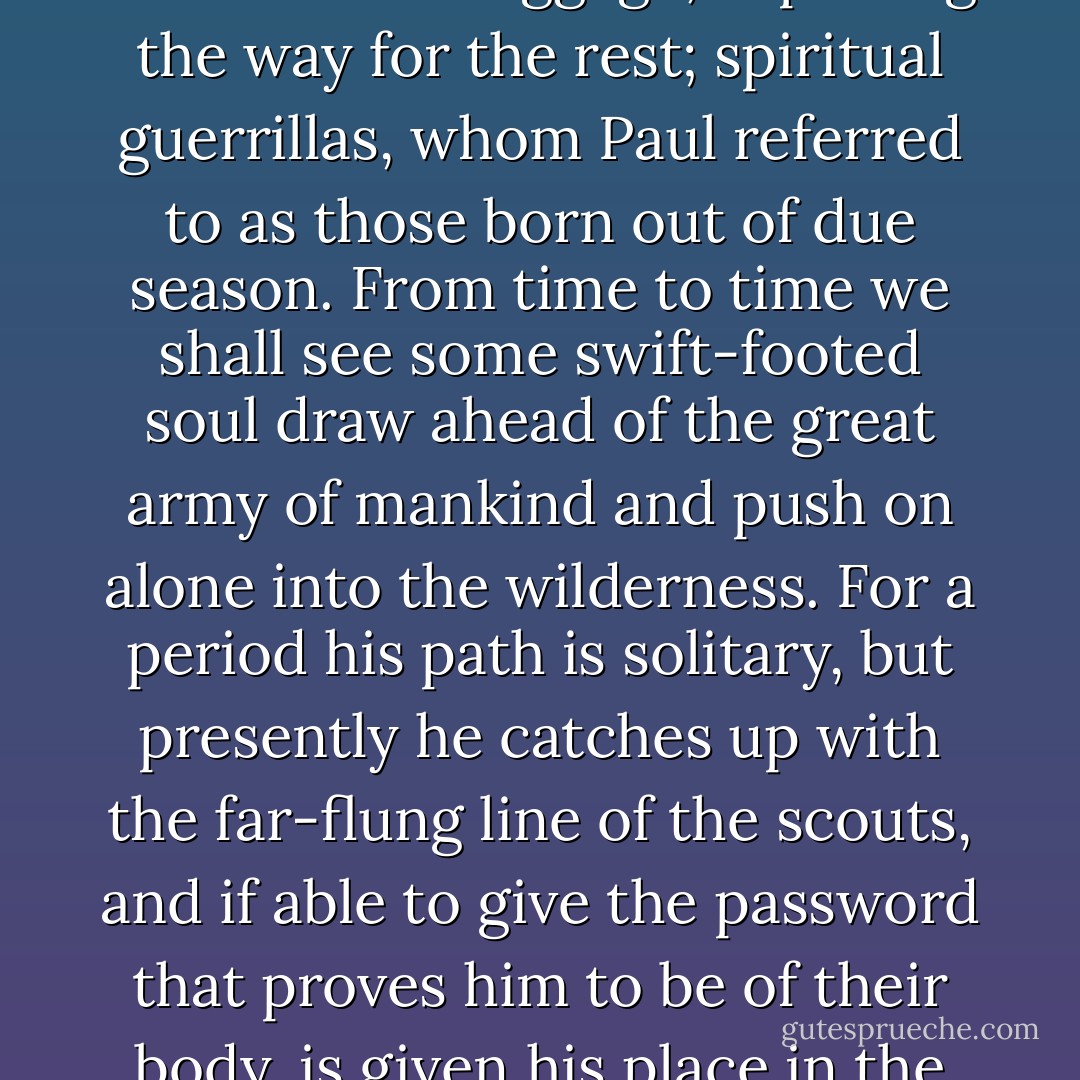 We may also conceive of the evolution of humanity as a vast army, toiling slowly along its line of march in a great column; and, scouting far ahead of the main body, solitary outriders, swift-mounted, light-armed and without baggage, exploring the way for the rest; spiritual guerrillas, whom <a href="http://en.wikipedia.org/wiki/Paul_the_Apostle" rel="nofollow noopener">Paul</a> referred to as those born out of due season. From time to time we shall see some swift-footed soul draw ahead of the great army of mankind and push on alone into the wilderness. For a period his path is solitary, but presently he catches up with the far-flung line of the scouts, and if able to give the password that proves him to be of their body, is given his place in the ranks of that adventurous company, a boundary-rider of evolution, alone on patrol, yet not out of touch with his comrades, for there are signaling-points along the line, and at certain seasons all gather in to the council. - Dion Fortune
