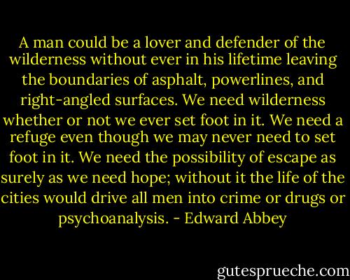 A man could be a lover and defender of the wilderness without ever in his lifetime leaving the boundaries of asphalt, powerlines, and right-angled surfaces. We need wilderness whether or not we ever set foot in it. We need a refuge even though we may never need to set foot in it. We need the possibility of escape as surely as we need hope; without it the life of the cities would drive all men into crime or drugs or psychoanalysis. - Edward Abbey