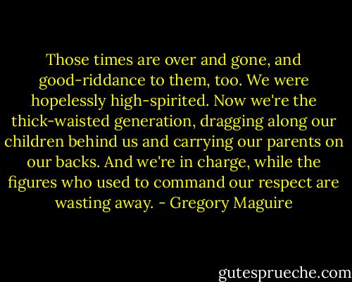 Those times are over and gone, and good-riddance to them, too. We were hopelessly high-spirited. Now we're the thick-waisted generation, dragging along our children behind us and carrying our parents on our backs. And we're in charge, while the figures who used to command our respect are wasting away. - Gregory Maguire