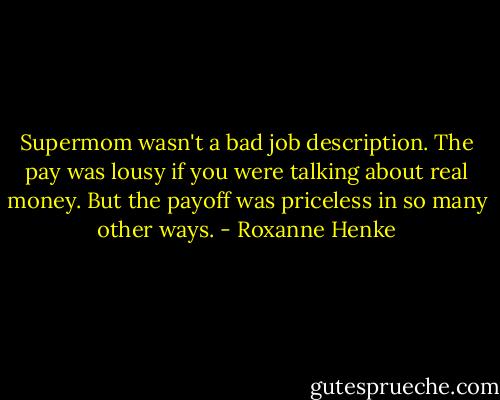 Supermom wasn't a bad job description. The pay was lousy if you were talking about real money. But the payoff was priceless in so many other ways. - Roxanne Henke