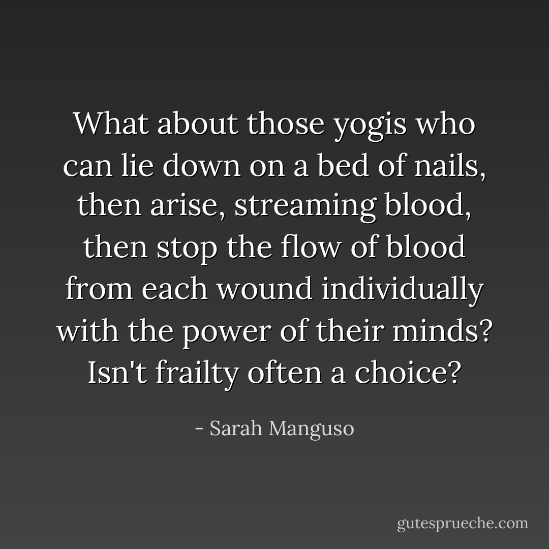 What about those yogis who can lie down on a bed of nails, then arise, streaming blood, then stop the flow of blood from each wound individually with the power of their minds? Isn't frailty often a choice? - Sarah Manguso