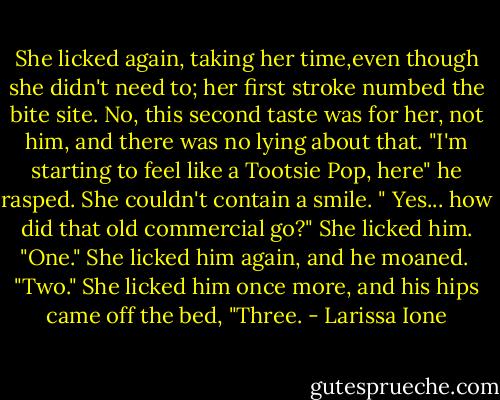 She licked again, taking her time,even though she didn't need to; her first stroke numbed the bite site. No, this second taste was for her, not him, and there was no lying about that.<br />"I'm starting to feel like a Tootsie Pop, here" he rasped.<br />She couldn't contain a smile. " Yes... how did that old commercial go?" She licked him. "One." She licked him again, and he moaned. <br />"Two." She licked him once more, and his hips came off the bed,<br />"Three. - Larissa Ione