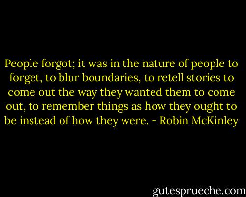 People forgot; it was in the nature of people to forget, to blur boundaries, to retell stories to come out the way they wanted them to come out, to remember things as how they ought to be instead of how they were. - Robin McKinley