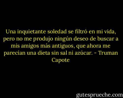Una inquietante soledad se filtró en mi vida, pero no me produjo ningún deseo de buscar a mis amigos más antiguos, que ahora me parecían una dieta sin sal ni azúcar. - Truman Capote