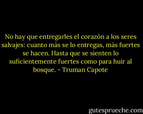No hay que entregarles el corazón a los seres salvajes: cuanto más se lo entregas, más fuertes se hacen. Hasta que se sienten lo suficientemente fuertes como para huir al bosque. - Truman Capote