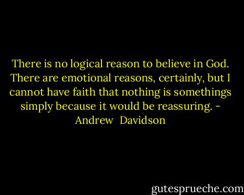 There is no logical reason to believe in God. There are emotional reasons, certainly, but I cannot have faith that nothing is somethings simply because it would be reassuring. - Andrew  Davidson