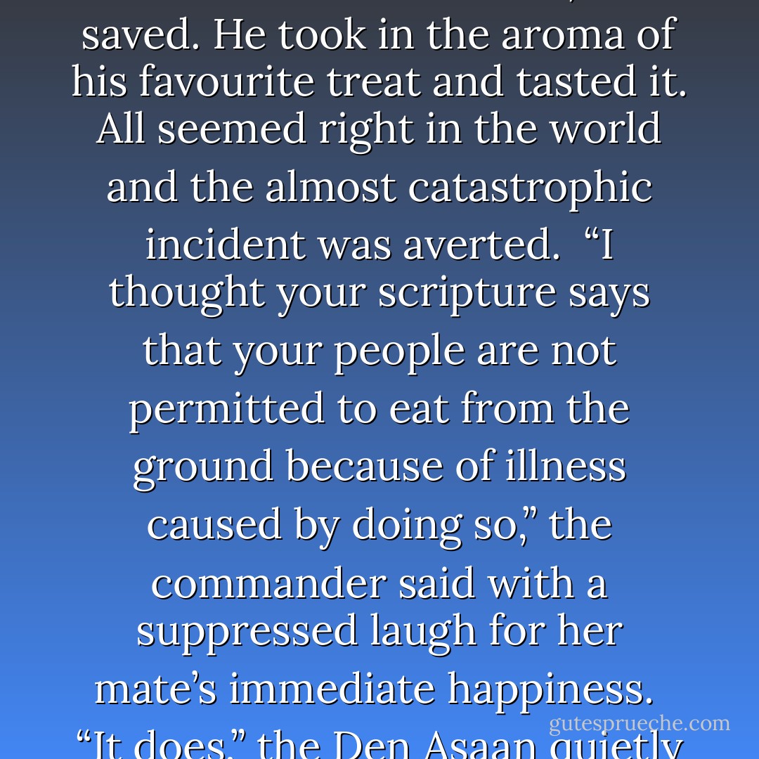 Rautu sighed and in his exhalation blew on his dear chocolate. The few specs it had incurred were easily blown away and the giant inspected his confection with a contented glint in his eye. All was amended and the chocolate, which had nearly succumbed to ruination, was saved. He took in the aroma of his favourite treat and tasted it. All seemed right in the world and the almost catastrophic incident was averted.<br /><br />“I thought your scripture says that your people are not permitted to eat from the ground because of illness caused by doing so,” the commander said with a suppressed laugh for her mate’s immediate happiness.<br /><br />“It does,” the Den Asaan quietly replied. “However, most of our provisions are not dry in nature and our meals are eaten on the sand.”<br />“And so eating from the stone upon which many feet walk is acceptable?”<br /><br />Rautu glared at his mate. “It is for chocolate,” he growled. - Michelle Franklin