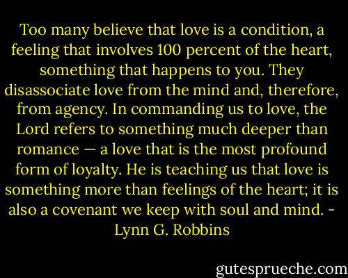 Too many believe that love is a condition, a feeling that involves 100 percent of the heart, something that happens to you. They disassociate love from the mind and, therefore, from agency. In commanding us to love, the Lord refers to something much deeper than romance — a love that is the most profound form of loyalty. He is teaching us that love is something more than feelings of the heart; it is also a covenant we keep with soul and mind. - Lynn G. Robbins