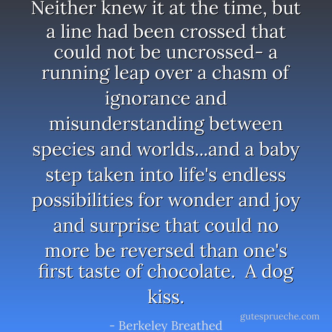 Neither knew it at the time, but a line had been crossed that could not be uncrossed- a running leap over a chasm of ignorance and misunderstanding between species and worlds...and a baby step taken into life's endless possibilities for wonder and joy and surprise that could no more be reversed than one's first taste of chocolate.<br /><br />A dog kiss. - Berkeley Breathed