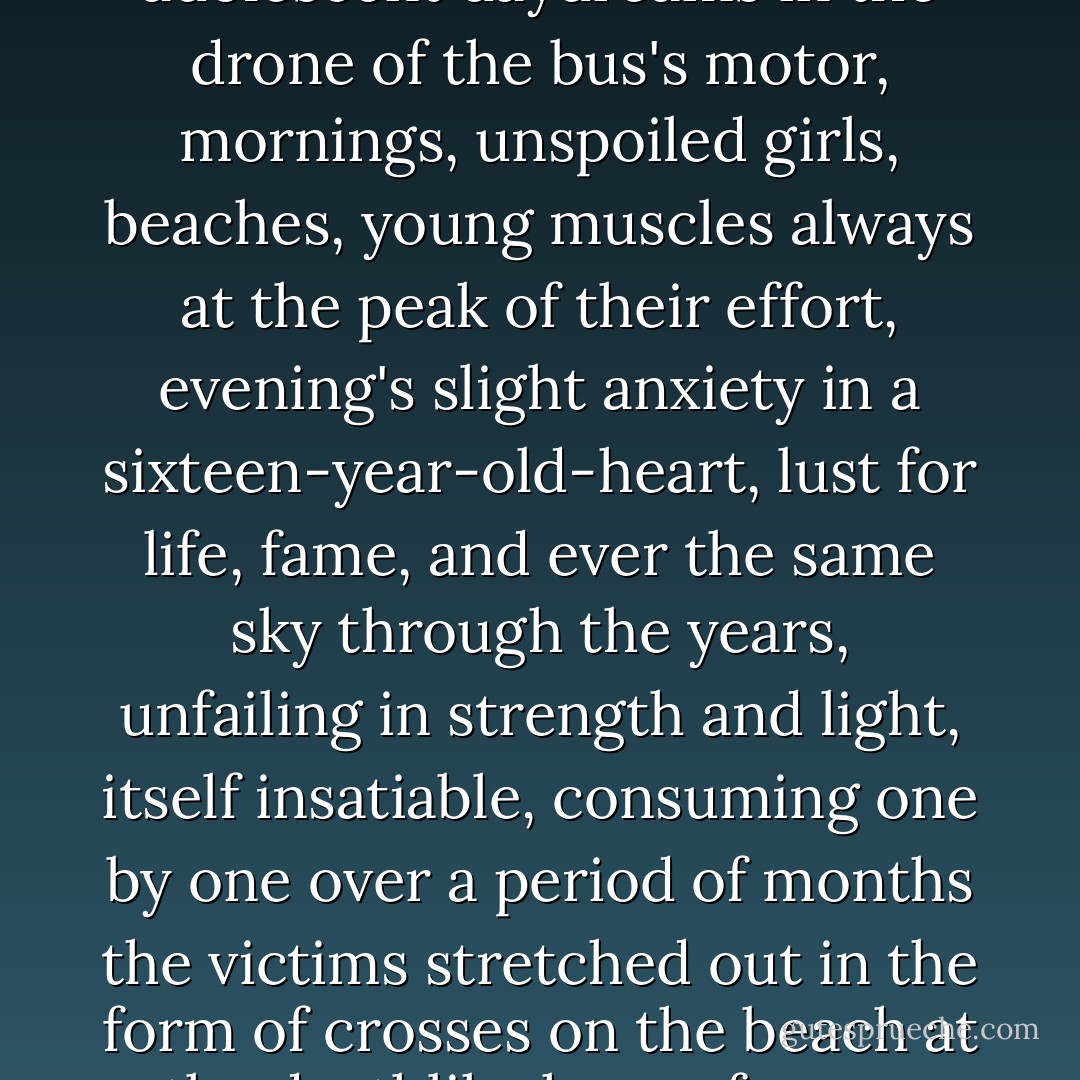 Turbulent childhood, adolescent daydreams in the drone of the bus's motor, mornings, unspoiled girls, beaches, young muscles always at the peak of their effort, evening's slight anxiety in a sixteen-year-old-heart, lust for life, fame, and ever the same sky through the years, unfailing in strength and light, itself insatiable, consuming one by one over a period of months the victims stretched out in the form of crosses on the beach at the deathlike hour of noon. - Albert Camus
