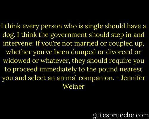 I think every person who is single should have a dog. I think the government should step in and intervene: If you're not married or coupled up, whether you've been dumped or divorced or widowed or whatever, they should require you to proceed immediately to the pound nearest you and select an animal companion. - Jennifer Weiner