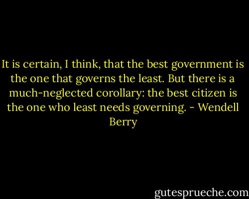 It is certain, I think, that the best government is the one that governs the least. But there is a much-neglected corollary: the best citizen is the one who least needs governing. - Wendell Berry