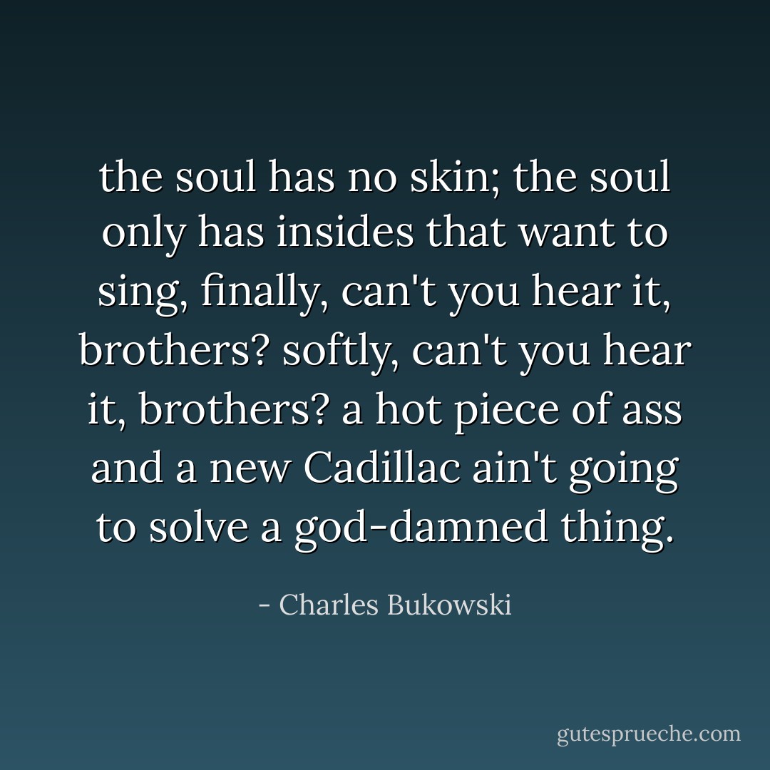 the soul has no skin; the soul only has insides that want to sing, finally, can't you hear it, brothers? softly, can't you hear it, brothers? a hot piece of ass and a new Cadillac ain't going to solve a god-damned thing. - Charles Bukowski