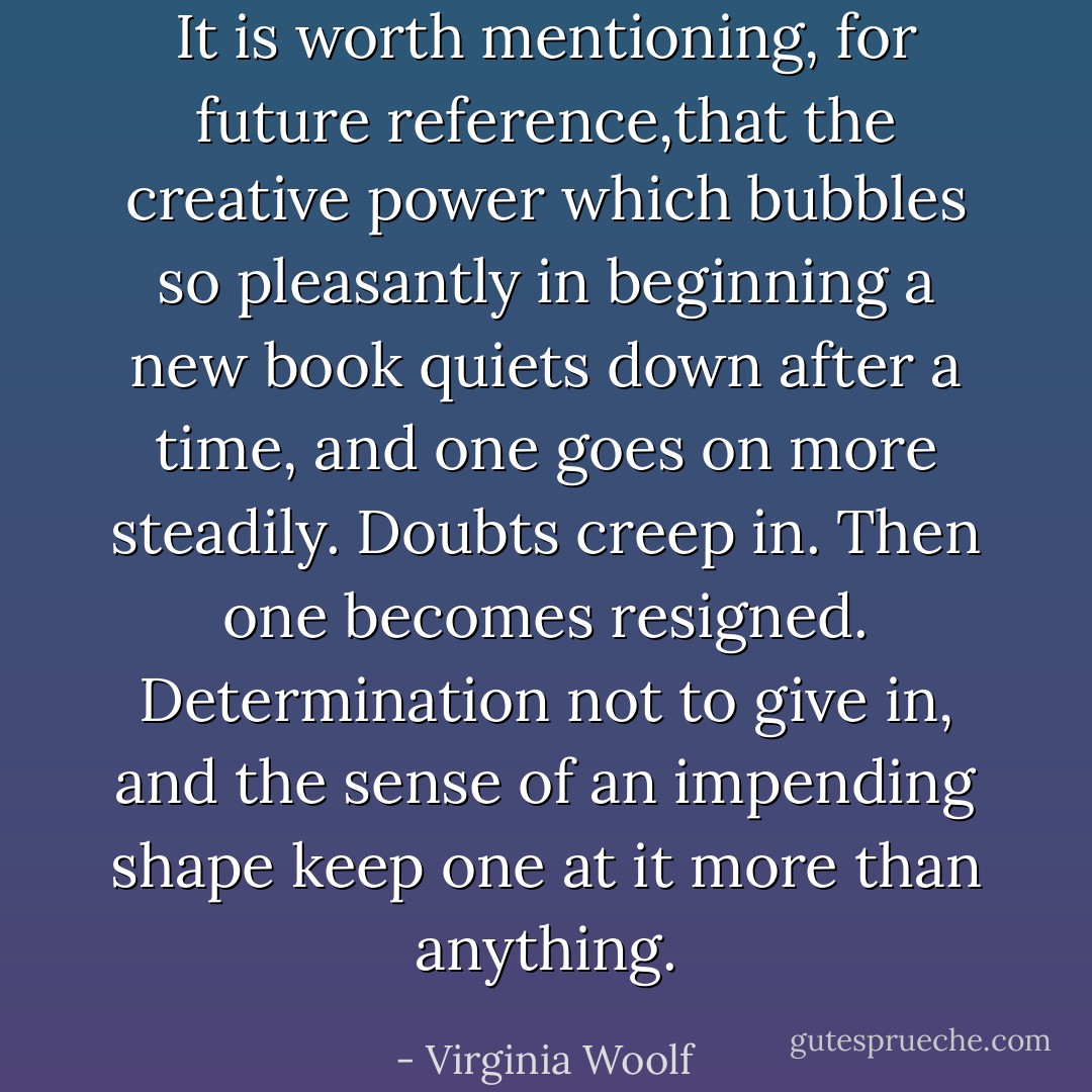 It is worth mentioning, for future reference,that the creative power which bubbles so pleasantly in beginning a new book quiets down after a time, and one goes on more steadily. Doubts creep in. Then one becomes resigned. Determination not to give in, and the sense of an impending shape keep one at it more than anything. - Virginia Woolf