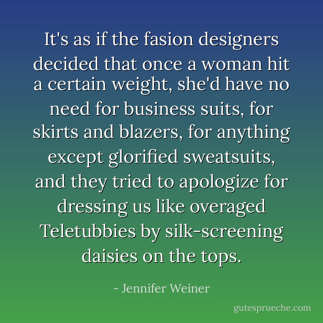 It's as if the fasion designers decided that once a woman hit a certain weight, she'd have no need for business suits, for skirts and blazers, for anything except glorified sweatsuits, and they tried to apologize for dressing us like overaged Teletubbies by silk-screening daisies on the tops. - Jennifer Weiner