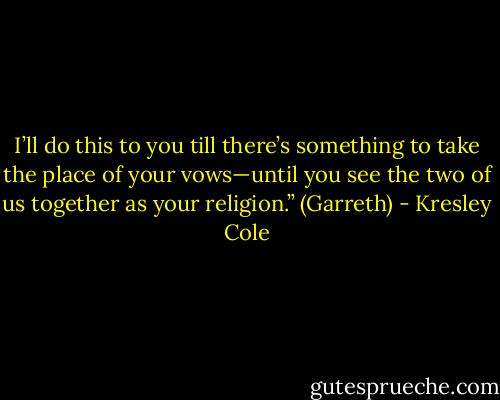 I’ll do this to you till there’s something to take the place of your vows—until you see the two of us together as your religion.” (Garreth) - Kresley Cole