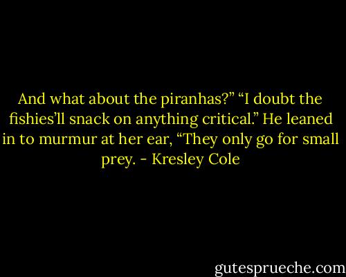 And what about the piranhas?”<br />“I doubt the fishies’ll snack on anything critical.” He leaned in to murmur at her ear, “They only go for small prey. - Kresley Cole